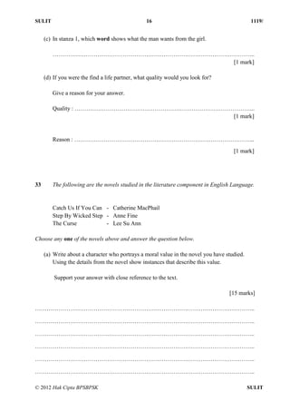 SULIT 16 1119/
© 2012 Hak Cipta BPSBPSK SULIT
(c) In stanza 1, which word shows what the man wants from the girl.
…………………………………………………………………………………………..
[1 mark]
(d) If you were the find a life partner, what quality would you look for?
Give a reason for your answer.
Quality : ………………………………………………………………………………...
[1 mark]
Reason : ………………………………………………………………………………...
[1 mark]
33 The following are the novels studied in the literature component in English Language.
Catch Us If You Can - Catherine MacPhail
Step By Wicked Step - Anne Fine
The Curse - Lee Su Ann
Choose any one of the novels above and answer the question below.
(a) Write about a character who portrays a moral value in the novel you have studied.
Using the details from the novel show instances that describe this value.
Support your answer with close reference to the text.
[15 marks]
…………………………………………………………………………………………………..
…………………………………………………………………………………………………..
…………………………………………………………………………………………………..
…………………………………………………………………………………………………..
…………………………………………………………………………………………………..
…………………………………………………………………………………………………..
 