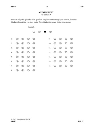 SULIT 19 1119/
© 2012 Hakcipta BPSBPSK
1119/2 SULIT
ANSWER SHEET
For Section A
Blacken only one space for each question. If you wish to change your answer, erase the
blackened mark that you have made. Then blacken the space for the new answer.
Example :
A B C D
1. A B C D
2. A B C D
3. A B C D
4. A B C D
5. A B C D
6. A B C D
7. A B C D
9. A B C D
10. A B C D
11. A B C D
12. A B C D
13. A B C D
14. A B C D
15. A B C D
8. A B C D
 