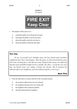 SULIT 2 1119/
© 2012 Hak Cipta BPSBPSK SULIT
Section A
[15 marks]
1. The purpose of this notice is to
A remind the public not to block the exit door
B encourage the public to use the exit door
C inform the public where the exit door is
D advise the public to keep the door open
1. The purpose of the above notice is to
2. From the letter above, we know that the writer was upset because
A she could not afford to buy her son a bicycle
B her neighbour had given her son a faulty gift
C her neighbour had a financial problem
D she had embarrassed her neighbour
Dear Amy,
At my 11-year-old son’s birthday party, his best friend (and next-door
neighbour) gave him a board game. After the party, we discovered that the game
had some missing pieces and did not work. I figured that money was tight and
that his mom probably bought it from a jumble sale. Fine – except the very next
day, his friend came over riding a brand new bicycle. Do I mention the
defective gift to my neighbour, and risk embarrassing her, or let it go ?
Upset Mom
 