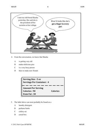 SULIT 4 1119/
© 2012 Hak Cipta BPSBPSK SULIT
4. From the conversation, we know that Shasha
A is getting very old
B makes delicious pies
C is a very busy person
D likes to make new friends
5. The label above can most probably be found on a
A laundry detergent
B perfume bottle
C cutlery set
D cereal box
I met our old friend Shasha
yesterday. She said she is
the president of five
societies at her college.
Wow! It looks like she’s
got a finger in every
pie!
Serving Size : 5 oz
Servings Per Container : 4
Amount Per Serving
Calories : 90 Calories
from Fat : 30
 