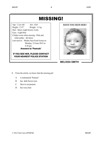 SULIT 6 1119/
© 2012 Hak Cipta BPSBPSK SULIT
8. From the article, we know that the missing girl
A is nicknamed ‘Peanuts’
B has dark brown eyes
C likes to eat peanuts
D has wavy hair
MISSING!
Age : 2 yrs old Sex : Girl
Height : 2’15” Weight : 11 kg
Hair : Short, Light brown, Curly
Eyes : Light blue
Clothes worn when missing : Pink and
white polka – dot dress
Last seen at : Medan Jaya Food Arena on
Monday, 15 June 2012 at
8.30 pm
Answers to ‘Peanuts’
IF YOU SEE HER, PLEASE CONTACT
YOUR NEAREST POLICE STATION
HAVE YOU SEEN HER?
MELISSA SMITH
 