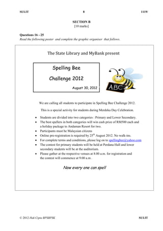 SULIT 8 1119/
© 2012 Hak Cipta BPSBPSK SULIT
SECTION B
[10 marks]
Questions 16 - 25
Read the following poster and complete the graphic organiser that follows.
Questions 16-25
Now every one can spell
The State Library and MyBank present
Spelling Bee
Challenge 2012
August 30, 2012
We are calling all students to participate in Spelling Bee Challenge 2012.
This is a special activity for students during Merdeka Day Celebration.
 Students are divided into two categories : Primary and Lower Secondary.
 The best spellers in both categories will win cash prize of RM500 each and
a holiday package to Andaman Resort for two.
 Participants must be Malaysian citizens
 Online pre-registration is required by 25th
August 2012. No walk-ins.
 For complete terms and conditions, please log on to spellingbee@yahoo.com
 The contest for primary students will be held at Perdana Hall and lower
secondary students will be at the auditorium.
 Please gather at the respective venues at 8.00 a.m. for registration and
the contest will commence at 9.00 a.m .
 
