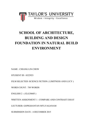    
 
 
SCHOOL OF ARCHITECTURE, 
BUILDING AND DESIGN 
FOUNDATION IN NATURAL BUILD 
ENVIRONMENT 
  
 
 
 
 
 
NAME : CHIANG LIN CHEW 
 
STUDENT ID : 0322923 
 
FILM SELECTED :SCIENCE FICTION ( LIMITNESS AND LUCY ) 
 
WORD COUNT : 789 WORDS 
 
ENGLISH 2 : ( ELG30605 ) 
 
WRITTEN ASSIGNMENT 1 : COMPARE AND CONTRAST ESSAY 
 
LECTURER: GOPIGHANTAN MYLVAGANAM 
 
SUBMISSION DATE : 4 DECEMBER 2015 
 
 