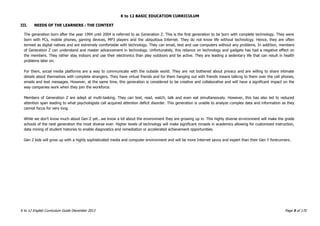 K to 12 BASIC EDUCATION CURRICULUM
K to 12 English Curriculum Guide December 2013 Page 5 of 170
III. NEEDS OF THE LEARNERS : THE CONTEXT
The generation born after the year 1994 until 2004 is referred to as Generation Z. This is the first generation to be born with complete technology. They were
born with PCs, mobile phones, gaming devices, MP3 players and the ubiquitous Internet. They do not know life without technology. Hence, they are often
termed as digital natives and are extremely comfortable with technology. They can email, text and use computers without any problems. In addition, members
of Generation Z can understand and master advancement in technology. Unfortunately, this reliance on technology and gadgets has had a negative effect on
the members. They rather stay indoors and use their electronics than play outdoors and be active. They are leading a sedentary life that can result in health
problems later on.
For them, social media platforms are a way to communicate with the outside world. They are not bothered about privacy and are willing to share intimate
details about themselves with complete strangers. They have virtual friends and for them hanging out with friends means talking to them over the cell phones,
emails and text messages. However, at the same time, this generation is considered to be creative and collaborative and will have a significant impact on the
way companies work when they join the workforce.
Members of Generation Z are adept at multi-tasking. They can text, read, watch, talk and even eat simultaneously. However, this has also led to reduced
attention span leading to what psychologists call acquired attention deficit disorder. This generation is unable to analyze complex data and information as they
cannot focus for very long.
While we don‟t know much about Gen Z yet...we know a lot about the environment they are growing up in. This highly diverse environment will make the grade
schools of the next generation the most diverse ever. Higher levels of technology will make significant inroads in academics allowing for customized instruction,
data mining of student histories to enable diagnostics and remediation or accelerated achievement opportunities.
Gen Z kids will grow up with a highly sophisticated media and computer environment and will be more Internet savvy and expert than their Gen Y forerunners.
 