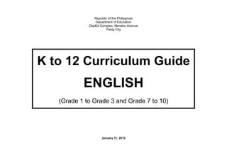 Republic of the Philippines
                Department of Education
             DepEd Complex, Meralco Avenue
                       Pasig City




K to 12 Curriculum Guide
           ENGLISH
   (Grade 1 to Grade 3 and Grade 7 to 10)




                    January 31, 2012
 