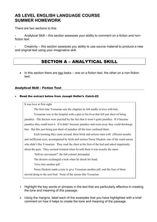 AS LEVEL ENGLISH LANGUAGE COURSE
SUMMER HOMEWORK
There are two sections to this:

-       Analytical Skill – this section assesses your ability to comment on a fiction and non-
fiction text.

-      Creativity – this section assesses you ability to use source material to produce a new
and original text using your imaginative skill.


                        SECTION A – ANALYTICAL SKILL

       In this section there are two tasks – one on a fiction text, the other on a non-fiction
        text;


Analytical Skill – Fiction Text

   Read the extract below from Joseph Heller’s Catch-22.


        It was love at first sight.
                 The first time Yossarian saw the chaplain he fell madly in love with him.
                 Yossarian was in the hospital with a pain in his liver that fell just short of being
        jaundice. The doctors were puzzled by the fact that it wasn’t quite jaundice. If it became
        jaundice they could treat it. If it didn’t become jaundice and went away they could discharge
        him. But this just being just short of jaundice all the time confused them.
                 Each morning they came around, three brisk and serious men with efficient mouths
        and inefficient eyes, accompanied by brisk and serious Nurse Duckett, one of the ward nurses
        who didn’t like Yossarian. They read the chart at the foot of the bed and asked impatiently
        about the pain. They seemed irritated when he told them it was exactly the same.
                 ‘Still no movement?’ the full colonel demanded.
                 The doctors exchanged a look when he shook his head.
                 ‘Give him another pill.’
                 Nurse Duckett made a note to give Yossarian another pill, and the four of them
        moved along to the next bed. None of the nurses like Yossarian.



    1. Highlight the key words or phrases in the text that are particularly effective in creating
        the tone and meaning of this passage.

    2. Using the margins, label each of the examples that you have highlighted with a brief
        comment on how it helps to create the tone and meaning of the passage.
 