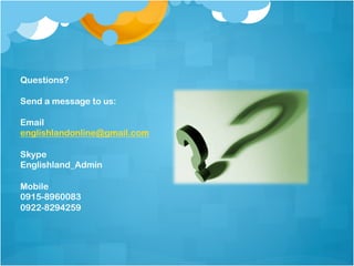 Questions?

Send a message to us:

Email
englishlandonline@gmail.com

Skype
Englishland_Admin

Mobile
0915-8960083
0922-8294259
 