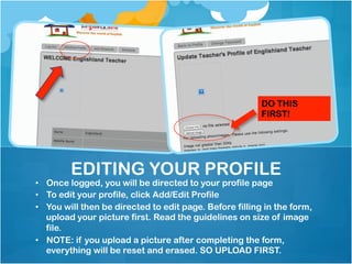 DO THIS
                                                         FIRST!




        EDITING YOUR PROFILE
•  Once logged, you will be directed to your profile page
•  To edit your profile, click Add/Edit Profile
•  You will then be directed to edit page. Before filling in the form,
   upload your picture first. Read the guidelines on size of image
   file.
•  NOTE: if you upload a picture after completing the form,
   everything will be reset and erased. SO UPLOAD FIRST.
 