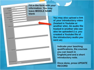 Fill in the form with your
information. You may
leave MIDDLE NAME
blank
                       You may also upload a link
                       of your introductory video
                       (hosted in Youtube or
                       another site). An audio file
                       hosted in another site can
                       also be uploaded (i.e. you
                       created a Youtube file of
                       the introductory audio you
                       sent us)

                             Indicate your teaching
                             qualifications, the courses
                             you can teach in
                             EnglishLand and a short
                             introductory note.

                             Once done, press UPDATE
                             RECORD
 
