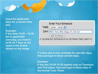 Input the applicable
days for a certain time
slot.

Example:
If the time 10:00 – 10:30
am is applicable
everyday, you have to
write all 7 days of the
week in the format
shown on the image
                            If a time slot is only available for specific days,
                            then just type in those certain days.

                            Example:
                            If the slot 10:00-10:30 applies only on Tuesdays
                            and Thursdays, then just type in those days in
                            the format Tues, Thurs
 