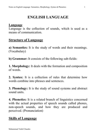 Notes on English Language: Semantics, Morphology, Syntax & Phonetics 1 
Muhammad Tufail Chandio 
ENGLISH LANGUAGE 
Language 
Language is the collection of sounds, which is used as a means of communication. 
Structure of Language 
a) Semantics: It is the study of words and their meanings. (Vocabulary) 
b) Grammar: It consists of the following sub-fields: 
1. Morphology: It deals with the formation and composition of words. 
2. Syntax: It is a collection of rules that determine how words combine into phrases and sentences. 
3. Phonology: It is the study of sound systems and abstract sound units. 
4. Phonetics: It is a related branch of linguistics concerned with the actual properties of speech sounds called phones, non-speech sounds, and how they are produced and perceived. (Pronunciation) 
Skills of Language 
 