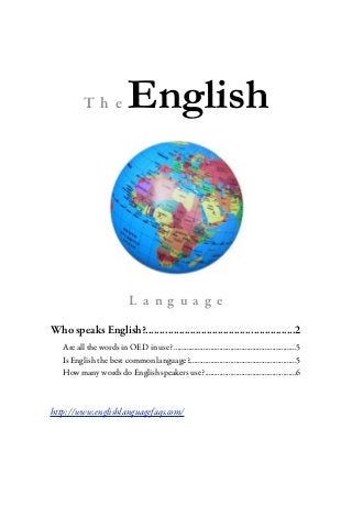 The                English



                               L a ng ua g e

Who speaks English?......................................................2
   Are all the words in OED in use? ...................................................................5
   Is English the best common language?...........................................................5
   How many words do English speakers use? ..................................................6



http://www.englishlanguagefaqs.com/
 
