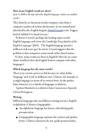 How many English words are there?
'June 9, 2009 is the day when the English language reaches one million
words!'
This claim by an American media company came from a
computer analysis of various dictionaries. It was immediately
described by the English linguist, David Crystal as the ‘biggest
load of rubbish I've heard in years.’
   Professor Crystal is perhaps the leading expert on the
English language and wrote the Cambridge Encyclopedia of the
English Language (2003). ‘The English language passed a
million words years ago,’ he insists. Crystal suggests that the
problem is that computers count words rather than lexemes.
  So how many words are there in English? How do we count
them? And how does the English lexicon compare with other
languages?
Which language has the most words?
There is no certain answer to this because we often define
‘language’ and ‘word’ in different ways. Chinese, for example, is
a single language in terms of its written form. In the spoken
form, however, it is a family of languages or dialects.
    Spoken Mandarin is as distinct from Cantonese as Spanish
is from Portuguese.
Writing
Different languages also use different writing systems. English
is alphabetic; Chinese is logographic.
   ✦ An alphabetic language has letters, which help guide
      pronunciation.
  ✦ A logographic language separates the written and spoken
    forms. Chinese characters do not guide pronunciation.

                                   4
 
