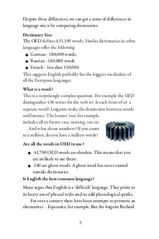 Despite these differences, we can get a sense of differences in
language size is by comparing dictionaries.
Dictionary Size
The OED defines 615,100 words. Similar dictionaries in other
languages offer the following
  ✦ German - 180,000 words.
  ✦ Russian - 160,000 words
  ✦ French - less than 150,000.
This suggests English probably has the biggest vocabulary of
all the European languages.
What is a word?
This is a surprisingly complex question. For example the OED
distinguishes 430 senses for the verb set. Is each form of set a
separate word? Linguists make the distinction between words
and lexemes. The lexeme ‘run’, for example,
includes all its forms: run, running, ran etc
   And what about numbers? If you count
to a million, do you have a million words?
Are all the words in OED in use?
   ✦ 41,700 OED words are obsolete. This means that you
     are unlikely to use them.
   ✦ 240 are ghost words. A ghost word has never existed
     outside dictionaries.
Is English the best common language?
Many argue that English is a ‘difficult’ language. They point to
its heavy use of phrasal verbs and its odd phonological quirks.
     For over a century there have been attempts to promote an
alternatives - Esperanto, for example. But the linguist Richard


                                5
 