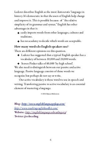 Lederer describes English as the most 'democratic' language in
history. It’s democratic in that the users of English help change
and improve it. This is possible because of "the relative
simplicity of its grammar and syntax.” English has other
advantages in that it:
  ✦ easily imports words from other languages, cultures and
      traditions.
  ✦ has no academy to decide which words are acceptable.
How many words do English speakers use?
There are different opinions on this question.
   ✦ Lederer has suggested that a typical English speaker has a
      vocabulary of between 10,000 and 20,000 words.
   ✦ Steven Pinker talks of 60,000 ‘by high school’.
We also need to distinguish between our passive and active
language. Passive language consists of those words we
recognise but perhaps do not say or write.
    Our active vocabulary is those word we use in speech and
writing. Transferring passive to active vocabulary is an essential
element of mastering a language.
                        © 2012 Kieran McGovern




Blog: http://www.englishlanguagefaqs.com/
http://www.teachingenglishtoolkit.com/
Website: http://englishlanguage.eslreading.org/
Twitter @eslreading




                                   6
 
