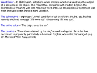 Word Order – In Old English, inflections would indicate whether a word was the subject
of a sentence of the object. This meant that, compared with modern English, the
expression of meaning was less reliant on word order, so construction of sentences was
freer and word order showed more variation.

The subjunctive – expresses „unreal‟ conditions such as wishes, doubts, etc. but has
recently declined in usage (“If I were you” is becoming “If I was you”)

The active voice – “The dog chased the cat”

The passive – “The cat was chased by the dog” – used to disguise blame but has
decreased in popularity, particularly in American English, where it is discouraged (e.g.
US Microsoft Word Auto correct)
 