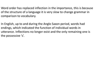 Word order has replaced inflection in the importance, this is because
of the structure of a language it is very slow to change grammar in
comparison to vocabulary.

In English, up to and during the Anglo Saxon period, words had
endings, which indicated the function of individual words in
utterance. Inflections no longer exist and the only remaining one is
the possessive ‘s’.
 