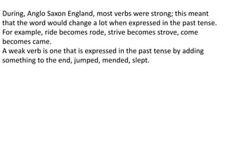 During, Anglo Saxon England, most verbs were strong; this meant
that the word would change a lot when expressed in the past tense.
For example, ride becomes rode, strive becomes strove, come
becomes came.
A weak verb is one that is expressed in the past tense by adding
something to the end, jumped, mended, slept.
 