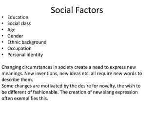 Social Factors
•   Education
•   Social class
•   Age
•   Gender
•   Ethnic background
•   Occupation
•   Personal identity

Changing circumstances in society create a need to express new
meanings. New inventions, new ideas etc. all require new words to
describe them.
Some changes are motivated by the desire for novelty, the wish to
be different of fashionable. The creation of new slang expression
often exemplifies this.
 