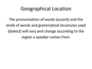 Geographical Location
  The pronunciation of words (accent) and the
kinds of words and grammatical structures used
 (dialect) will vary and change according to the
          region a speaker comes from.
 