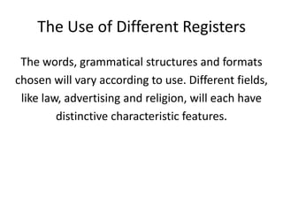 The Use of Different Registers
 The words, grammatical structures and formats
chosen will vary according to use. Different fields,
 like law, advertising and religion, will each have
         distinctive characteristic features.
 