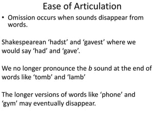 Ease of Articulation
• Omission occurs when sounds disappear from
  words.

Shakespearean ‘hadst’ and ‘gavest’ where we
would say ‘had’ and ‘gave’.

We no longer pronounce the b sound at the end of
words like ‘tomb’ and ‘lamb’

The longer versions of words like ‘phone’ and
‘gym’ may eventually disappear.
 