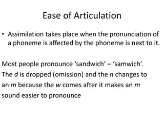 Ease of Articulation
• Assimilation takes place when the pronunciation of
  a phoneme is affected by the phoneme is next to it.

Most people pronounce ‘sandwich’ – ‘samwich’.
The d is dropped (omission) and the n changes to
an m because the w comes after it makes an m
sound easier to pronounce
 