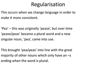 Regularisation
This occurs when we change language in order to
make it more consistent.

‘Pea’ – this was originally ‘pease’, but over time
‘pease/peas’ became a plural word and a new
singular noun, ‘pea’, came into use.

This brought ‘pea/peas’ into line with the great
majority of other nouns which only have an –s
ending when the word is plural.
 