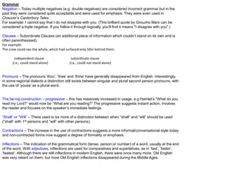 Grammar
Negation – Today multiple negatives (e.g. double negatives) are considered incorrect grammar but in the
past they were considered quite acceptable and were used for emphasis. They were even used in
Chaucer‟s Canterbury Tales.
For example: I cannot say that I do not disagree with you. (This brilliant quote by Groucho Marx can be
considered a triple negative. If you follow it through logically, you'll find it means "I disagree with you".)

Clauses – Subordinate Clauses (an additional piece of information which couldn‟t stand on its own and is
often parenthesised).
For example:
The crew could see the whale, which had surfaced only 50m behind them.

        independent clause                 subordinate clause
      (i.e., could stand alone)           (i.e., could not stand alone)


Pronouns – The pronouns „thou‟, „thee‟ and „thine‟ have generally disappeared from English. Interestingly,
in some regional dialects a distinction still exists between singular and plural second person pronouns, with
the use of „youse‟ as a plural word.


The be-ing construction – progressive – this has massively increased in usage, e.g Hamlet‟s “What do you
read my Lord?” would now be “What are you reading?” The progressive suggests instant action, involves
the reader and focuses on the speaker‟s immediate feelings.

“Shall” or “Will” – There used to be more of a distinction between when “shall” and “will” should be used
(“shall” with 1st persons and “will” with other persons).

Contractions – The increase in the use of contractions suggests a more informal/conversational style today
and non-contracted forms now suggest a degree of formality or emphasis.

Inflections – The indication of the grammatical form (tense, person or number) of a word, usually at the end
of the word. With adjectives, inflections are used for comparatives and superlatives, as in „fast‟, „faster‟,
„fastest‟. Although there are still inflections in modern English, there were once many more. Old English
was very reliant on them, but most Old English inflections disappeared during the Middle Ages.
 