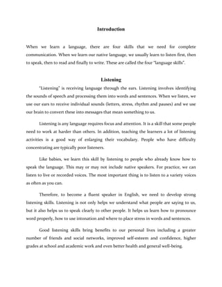 Introduction
When we learn a language, there are four skills that we need for complete
communication. When we learn our native language, we usually learn to listen first, then
to speak, then to read and finally to write. These are called the four “language skills”.
Listening
“Listening” is receiving language through the ears. Listening involves identifying
the sounds of speech and processing them into words and sentences. When we listen, we
use our ears to receive individual sounds (letters, stress, rhythm and pauses) and we use
our brain to convert these into messages that mean something to us.
Listening is any language requires focus and attention. It is a skill that some people
need to work at harder than others. In addition, teaching the learners a lot of listening
activities is a good way of enlarging their vocabulary. People who have difficulty
concentrating are typically poor listeners.
Like babies, we learn this skill by listening to people who already know how to
speak the language. This may or may not include native speakers. For practice, we can
listen to live or recorded voices. The most important thing is to listen to a variety voices
as often as you can.
Therefore, to become a fluent speaker in English, we need to develop strong
listening skills. Listening is not only helps we understand what people are saying to us,
but it also helps us to speak clearly to other people. It helps us learn how to pronounce
word properly, how to use intonation and where to place stress in words and sentences.
Good listening skills bring benefits to our personal lives including a greater
number of friends and social networks, improved self-esteem and confidence, higher
grades at school and academic work and even better health and general well-being.
 