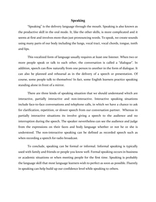 Speaking
“Speaking” is the delivery language through the mouth. Speaking is also known as
the productive skill in the oral mode. It, like the other skills, is more complicated and it
seems at first and involves more than just pronouncing words. To speak, we create sounds
using many parts of our body including the lungs, vocal tract, vocal chords, tongue, teeth
and lips.
This vocalized form of language usually requires at least one listener. When two or
more people speak or talk to each other, the conversation is called a “dialogue”. In
addition, speech can flow naturally from one person to another in the form of dialogue. It
can also be planned and rehearsal as in the delivery of a speech or presentation. Of
course, some people talk to themselves! In fact, some English learners practice speaking
standing alone in front of a mirror.
There are three kinds of speaking situation that we should understand which are
interactive, partially interactive and non-interactive. Interactive speaking situations
include face-to-face conversations and telephone calls, in which we have a chance to ask
for clarification, repetition, or slower speech from our conversation partner. Whereas in
partially interactive situations its involve giving a speech to the audience and no
interruption during the speech. The speaker nevertheless can see the audience and judge
from the expressions on their faces and body language whether or not he or she is
understood. The non-interactive speaking can be defined as recorded speech such as
when recording a speech for radio broadcast.
To conclude, speaking can be formal or informal. Informal speaking is typically
used with family and friends or people you know well. Formal speaking occurs in business
or academic situations or when meeting people for the first time. Speaking is probably
the language skill that most language learners wish to perfect as soon as possible. Fluently
in speaking can help build up our confidence level while speaking to others.
 
