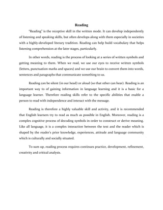 Reading
“Reading” is the receptive skill in the written mode. It can develop independently
of listening and speaking skills, but often develops along with them especially in societies
with a highly-developed literary tradition. Reading can help build vocabulary that helps
listening comprehension at the later stages, particularly.
In other words, reading is the process of looking at a series of written symbols and
getting meaning to them. When we read, we use our eyes to receive written symbols
(letters, punctuation marks and spaces) and we use our brain to convert them into words,
sentences and paragraphs that communicate something to us.
Reading can be silent (in our head) or aloud (so that other can hear). Reading is an
important way to of gaining information in language learning and it is a basic for a
language learner. Therefore reading skills refer to the specific abilities that enable a
person to read with independence and interact with the message.
Reading is therefore a highly valuable skill and activity, and it is recommended
that English learners try to read as much as possible in English. Moreover, reading is a
complex cognitive process of decoding symbols in order to construct or derive meaning.
Like all language, it is a complex interaction between the text and the reader which is
shaped by the reader’s prior knowledge, experiences, attitude and language community
which is culturally and socially situated.
To sum up, reading process requires continues practice, development, refinement,
creativity and critical analysis.
 