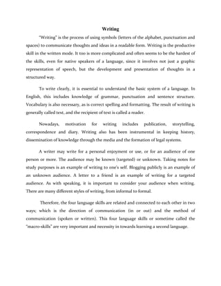Writing
“Writing” is the process of using symbols (letters of the alphabet, punctuation and
spaces) to communicate thoughts and ideas in a readable form. Writing is the productive
skill in the written mode. It too is more complicated and often seems to be the hardest of
the skills, even for native speakers of a language, since it involves not just a graphic
representation of speech, but the development and presentation of thoughts in a
structured way.
To write clearly, it is essential to understand the basic system of a language. In
English, this includes knowledge of grammar, punctuation and sentence structure.
Vocabulary is also necessary, as is correct spelling and formatting. The result of writing is
generally called text, and the recipient of text is called a reader.
Nowadays, motivation for writing includes publication, storytelling,
correspondence and diary. Writing also has been instrumental in keeping history,
dissemination of knowledge through the media and the formation of legal systems.
A writer may write for a personal enjoyment or use, or for an audience of one
person or more. The audience may be known (targeted) or unknown. Taking notes for
study purposes is an example of writing to one’s self. Blogging publicly is an example of
an unknown audience. A letter to a friend is an example of writing for a targeted
audience. As with speaking, it is important to consider your audience when writing.
There are many different styles of writing, from informal to formal.
Therefore, the four language skills are related and connected to each other in two
ways; which is the direction of communication (in or out) and the method of
communication (spoken or written). This four language skills or sometime called the
“macro-skills” are very important and necessity in towards learning a second language.
 