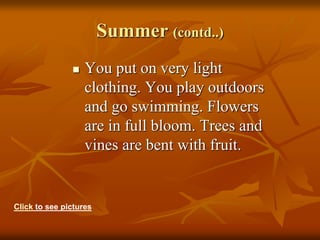 Summer (contd..)
 You put on very light
clothing. You play outdoors
and go swimming. Flowers
are in full bloom. Trees and
vines are bent with fruit.
Click to see pictures
 