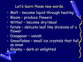 Let’s learn these new words.
• Melt – become liquid through heating
• Bloom – produce flowers
• Wither – become dry/dead
• Petals – delicate leaf like divisions of a
flower
• Disappear – vanish
• Snowflakes – small ice crystals that fall
as snow
• Gloomy – dark or unlighted
 