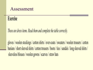 Assessment
Exercise
Thesearedressitems.Readthemandcompletethetablecorrectly.
gloves/woolenstockings/cottonshirts/over-coats/sweaters/woolentrousers/cotton
banians/shortsleevedshirts/cottontrousers/boots/ties/sandals/longsleevedshirts/
sleevelessblouses/woolengowns/scarves/strawhats
 
