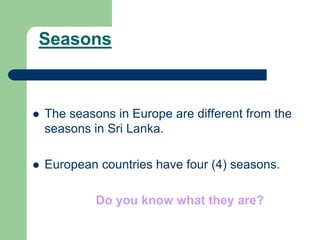 Seasons
 The seasons in Europe are different from the
seasons in Sri Lanka.
 European countries have four (4) seasons.
Do you know what they are?
 