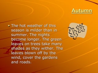 Autumn
The hot weather of this
season is milder than in
summer. The nights
become longer. The green
leaves on trees take many
shades as they wither. The
leaves blown off by the
wind, cover the gardens
and roads.
 