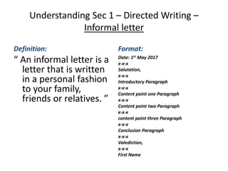 Understanding Sec 1 – Directed Writing –
Informal letter
Definition:
“ An informal letter is a
letter that is written
in a personal fashion
to your family,
friends or relatives. ”
Format:
Date: 1st May 2017
x-x-x
Salutation,
x-x-x
Introductory Paragraph
x-x-x
Content point one Paragraph
x-x-x
Content point two Paragraph
x-x-x
content point three Paragraph
x-x-x
Conclusion Paragraph
x-x-x
Valediction,
x-x-x
First Name
 