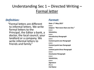 Understanding Sec 1 – Directed Writing –
Formal letter
Definition:
“Formal letters are different
to informal letters. We write
formal letters to the
Principal, the Editor a bank, a
doctor, the local council, your
landlord or a company. We
write informal letters to
friends and family.”
Format:
Date: 1st May 2017
x-x-x
Subject: “Not more than one line.”
x-x-x
Salutation,
x-x-x
Introductory Paragraph
x-x-x
Content point one Paragraph
x-x-x
Content point two Paragraph
x-x-x
content point three Paragraph
x-x-x
Conclusion Paragraph
x-x-x
Valediction,
x-x-x
Signature
X-x-x
Full Name
 