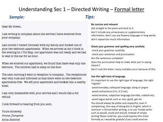 Understanding Sec 1 – Directed Writing – Formal letter
Sample: Tips:
Be concise and relevant
• Get straight to the point and stick to it.
• don’t include any unnecessary or supplementary
information. don’t use any flowery language or long words.
• don’t repeat too much information.
• Check your grammar and spelling very carefully
• check your grammar carefully.
• check your sentences and punctuation.
• Are the sentences complete?
• Does the punctuation help to make what you’re saying
clearer?
• Don’t rush the letter; many mistakes occur because of this.
• Use the right tone of language
• It’s important to use the right type of language, the right
‘register’.
• avoid everyday, colloquial language; slang or jargon
• avoid contractions (I’m; it’// etc)
• avoid emotive, subjective language (terrible, rubbish etc)
• avoid vague words such as nice, good, get etc
• You should always be polite and respectful, even if
complaining. One way of doing this in English, which is
common in formal letter writing, is to use ‘modal verbs’
such as would, could and should. Instead of simply
writing Please send me, you could express this more
formally as I would be grateful if you could send me
 