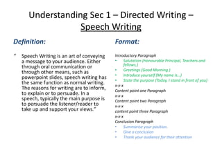 Understanding Sec 1 – Directed Writing –
Speech Writing
Definition:
“ Speech Writing is an art of conveying
a message to your audience. Either
through oral communication or
through other means, such as
powerpoint slides, speech writing has
the same function as normal writing.
The reasons for writing are to inform,
to explain or to persuade. In a
speech, typically the main purpose is
to persuade the listener/reader to
take up and support your views.”
Format:
Introductory Paragraph
• Salutation (Honourable Principal, Teachers and
fellows,)
• Greetings (Good Morning.)
• Introduce yourself (My name is…)
• State the purpose (Today, I stand in front of you)
x-x-x
Content point one Paragraph
x-x-x
Content point two Paragraph
x-x-x
content point three Paragraph
x-x-x
Conclusion Paragraph
• Summarise your position.
• Give a conclusion
• Thank your audience for their attention
 