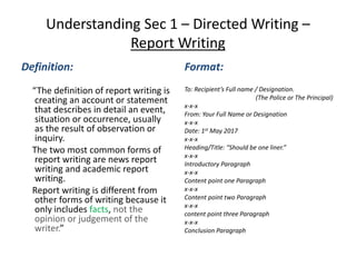 Understanding Sec 1 – Directed Writing –
Report Writing
Definition:
“The definition of report writing is
creating an account or statement
that describes in detail an event,
situation or occurrence, usually
as the result of observation or
inquiry.
The two most common forms of
report writing are news report
writing and academic report
writing.
Report writing is different from
other forms of writing because it
only includes facts, not the
opinion or judgement of the
writer.”
Format:
To: Recipient’s Full name / Designation.
(The Police or The Principal)
x-x-x
From: Your Full Name or Designation
x-x-x
Date: 1st May 2017
x-x-x
Heading/Title: “Should be one liner.”
x-x-x
Introductory Paragraph
x-x-x
Content point one Paragraph
x-x-x
Content point two Paragraph
x-x-x
content point three Paragraph
x-x-x
Conclusion Paragraph
 