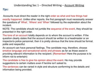 Understanding Sec 1 – Directed Writing – Account Writing
Tips:
Accounts must direct the reader in the right order as what and how things had
exactly happened. Unlike other reports, the first paragraph must necessarily answer
the questions of ‘What’, ’Where’ and ‘When’ followed by the explanation about the
incident.
NOTE: The candidate should not jumble the sequence of the event, they should be
presented in the right order.
The tone of an account totally depends on to whom the account is written. If the
question clearly states that the account should be written to a headmaster or an
inspector/a police personnel, then it is pretty obvious that the tone should be formal,
polite and respectful.
An account can have personal feelings. The candidate may, therefore, choose
emotive language and sensational words and phrases as far as those assist in
providing relevant information to the recipient. (Remember! Here the purpose is to
inform not to entertain)
The candidate is free to give his opinion about the event. He may provide
suggestions to certain matters even if he/she isn’t asked to.
The sentences can be varied in style and structure conforming to the details and
information being provided.
 