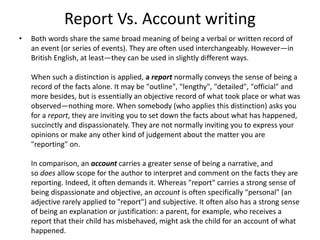 Report Vs. Account writing
• Both words share the same broad meaning of being a verbal or written record of
an event (or series of events). They are often used interchangeably. However—in
British English, at least—they can be used in slightly different ways.
When such a distinction is applied, a report normally conveys the sense of being a
record of the facts alone. It may be "outline", "lengthy", "detailed", "official" and
more besides, but is essentially an objective record of what took place or what was
observed—nothing more. When somebody (who applies this distinction) asks you
for a report, they are inviting you to set down the facts about what has happened,
succinctly and dispassionately. They are not normally inviting you to express your
opinions or make any other kind of judgement about the matter you are
"reporting" on.
In comparison, an account carries a greater sense of being a narrative, and
so does allow scope for the author to interpret and comment on the facts they are
reporting. Indeed, it often demands it. Whereas "report" carries a strong sense of
being dispassionate and objective, an account is often specifically "personal" (an
adjective rarely applied to "report") and subjective. It often also has a strong sense
of being an explanation or justification: a parent, for example, who receives a
report that their child has misbehaved, might ask the child for an account of what
happened.
 