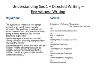 Understanding Sec 1 – Directed Writing –
Eye-witness Writing
Definition:
“An eyewitness report is a first-person
account of an event you personally
witnessed. The goal is to provide details
about the event in a clear, concise manner,
giving as many details as you recall as
accurately as possible.
Eyewitness reports are often crucial to
solving crimes or providing background on
newsworthy stories.
Eyewitness reports are also used as part of
incident reports at workplaces such as
schools, nursing homes, jails and other
facilities requiring employees to monitor
sensitive situations.”
Format:
To: Recipient’s Full name / Designation.
(The Police or The Principal)
x-x-x
From: Your Full Name or Designation
x-x-x
Date: 1st May 2017
x-x-x
Heading/Title: “Should be one liner.”
x-x-x
Introductory Paragraph
x-x-x
Content point one Paragraph
x-x-x
Content point two Paragraph
x-x-x
content point three Paragraph
x-x-x
Conclusion Paragraph
 