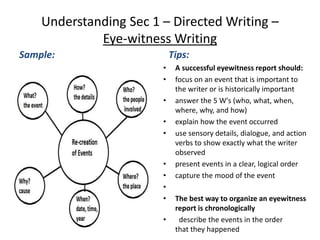 Understanding Sec 1 – Directed Writing –
Eye-witness Writing
Sample: Tips:
• A successful eyewitness report should:
• focus on an event that is important to
the writer or is historically important
• answer the 5 W's (who, what, when,
where, why, and how)
• explain how the event occurred
• use sensory details, dialogue, and action
verbs to show exactly what the writer
observed
• present events in a clear, logical order
• capture the mood of the event
•
• The best way to organize an eyewitness
report is chronologically
• describe the events in the order
that they happened
 