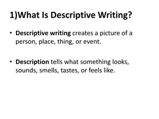 1)What Is Descriptive Writing?
• Descriptive writing creates a picture of a
person, place, thing, or event.
• Description tells what something looks,
sounds, smells, tastes, or feels like.
 