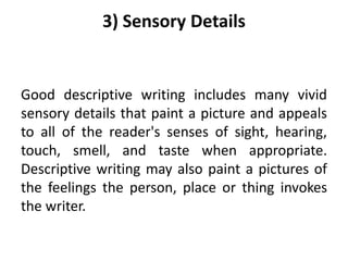 3) Sensory Details
Good descriptive writing includes many vivid
sensory details that paint a picture and appeals
to all of the reader's senses of sight, hearing,
touch, smell, and taste when appropriate.
Descriptive writing may also paint a pictures of
the feelings the person, place or thing invokes
the writer.
 