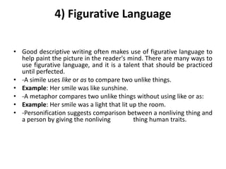 4) Figurative Language
• Good descriptive writing often makes use of figurative language to
help paint the picture in the reader's mind. There are many ways to
use figurative language, and it is a talent that should be practiced
until perfected.
• -A simile uses like or as to compare two unlike things.
• Example: Her smile was like sunshine.
• -A metaphor compares two unlike things without using like or as:
• Example: Her smile was a light that lit up the room.
• -Personification suggests comparison between a nonliving thing and
a person by giving the nonliving thing human traits.
 
